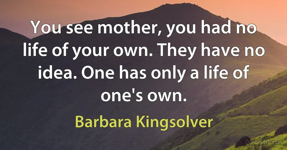 You see mother, you had no life of your own. They have no idea. One has only a life of one's own. (Barbara Kingsolver)