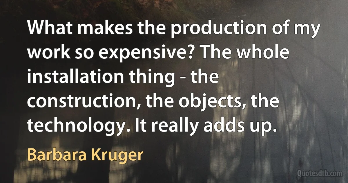 What makes the production of my work so expensive? The whole installation thing - the construction, the objects, the technology. It really adds up. (Barbara Kruger)