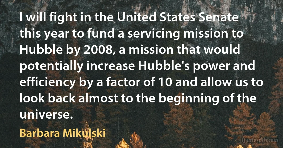 I will fight in the United States Senate this year to fund a servicing mission to Hubble by 2008, a mission that would potentially increase Hubble's power and efficiency by a factor of 10 and allow us to look back almost to the beginning of the universe. (Barbara Mikulski)