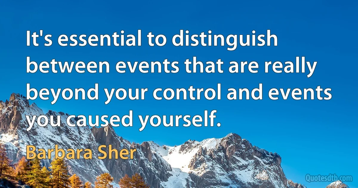 It's essential to distinguish between events that are really beyond your control and events you caused yourself. (Barbara Sher)