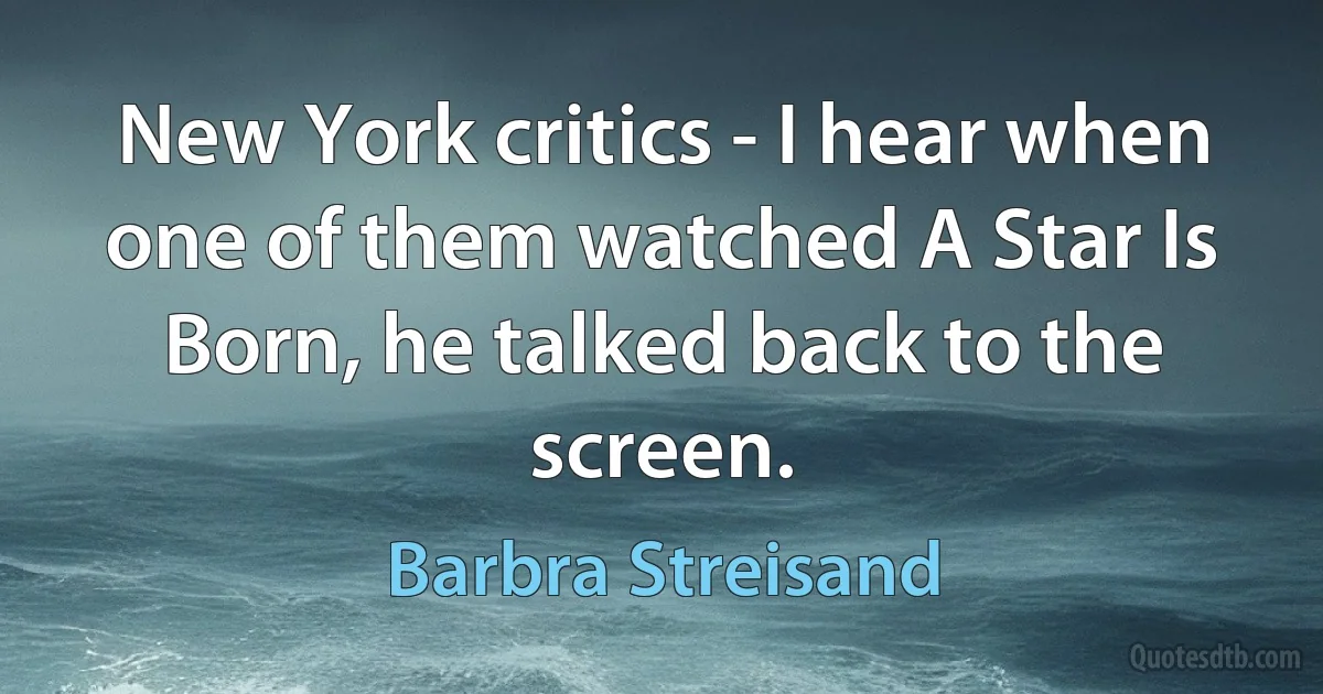 New York critics - I hear when one of them watched A Star Is Born, he talked back to the screen. (Barbra Streisand)