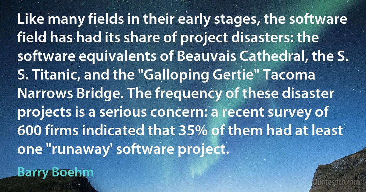 Like many fields in their early stages, the software field has had its share of project disasters: the software equivalents of Beauvais Cathedral, the S. S. Titanic, and the "Galloping Gertie" Tacoma Narrows Bridge. The frequency of these disaster projects is a serious concern: a recent survey of 600 firms indicated that 35% of them had at least one "runaway' software project. (Barry Boehm)