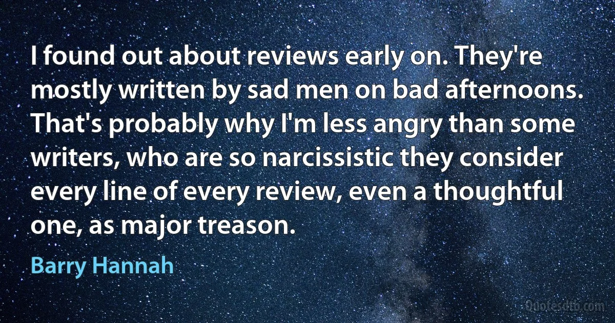 I found out about reviews early on. They're mostly written by sad men on bad afternoons. That's probably why I'm less angry than some writers, who are so narcissistic they consider every line of every review, even a thoughtful one, as major treason. (Barry Hannah)