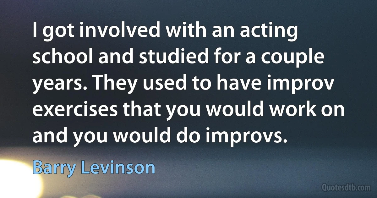 I got involved with an acting school and studied for a couple years. They used to have improv exercises that you would work on and you would do improvs. (Barry Levinson)