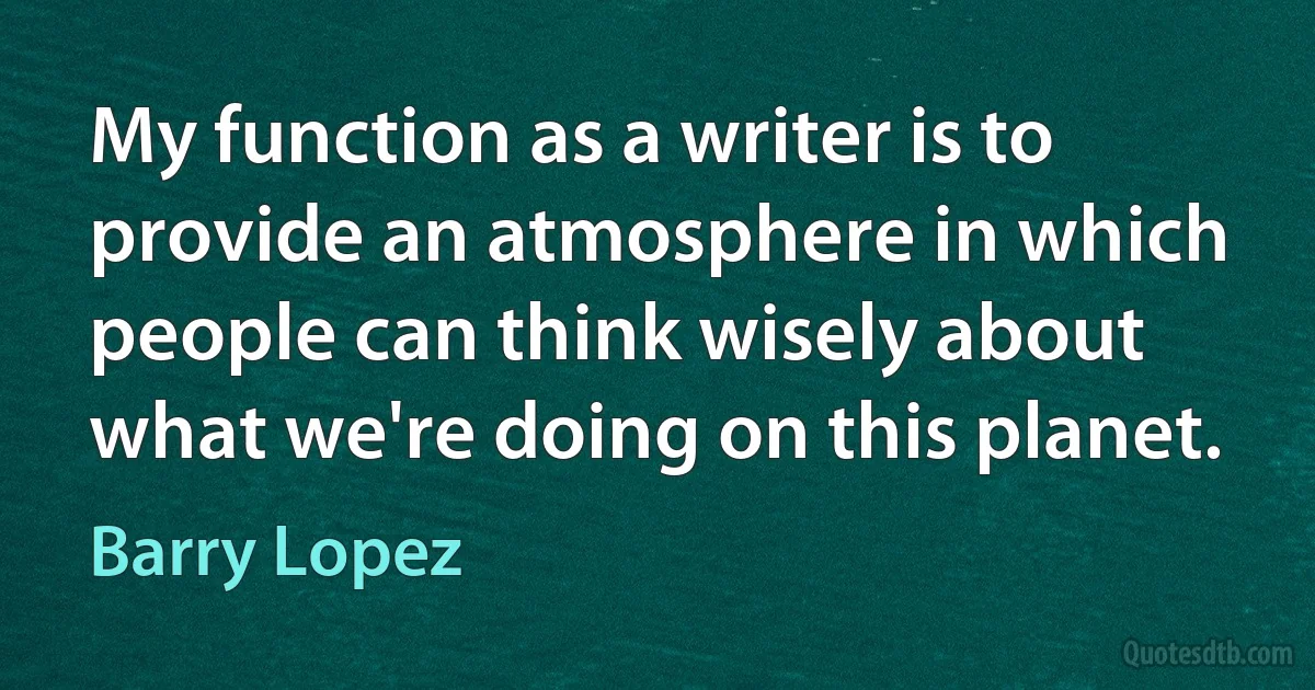 My function as a writer is to provide an atmosphere in which people can think wisely about what we're doing on this planet. (Barry Lopez)