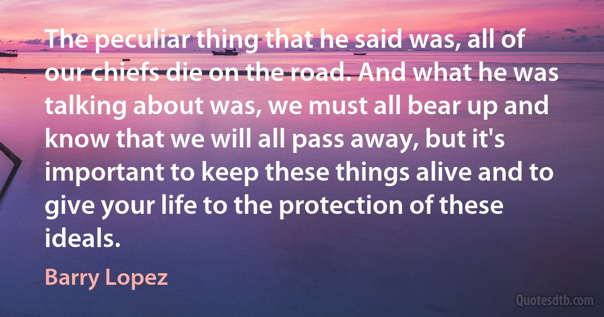 The peculiar thing that he said was, all of our chiefs die on the road. And what he was talking about was, we must all bear up and know that we will all pass away, but it's important to keep these things alive and to give your life to the protection of these ideals. (Barry Lopez)