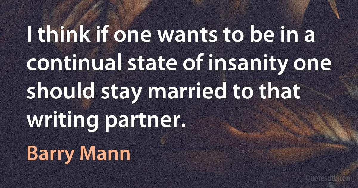 I think if one wants to be in a continual state of insanity one should stay married to that writing partner. (Barry Mann)