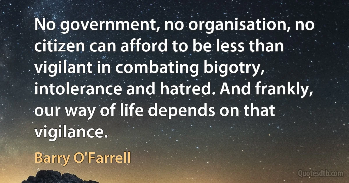 No government, no organisation, no citizen can afford to be less than vigilant in combating bigotry, intolerance and hatred. And frankly, our way of life depends on that vigilance. (Barry O'Farrell)