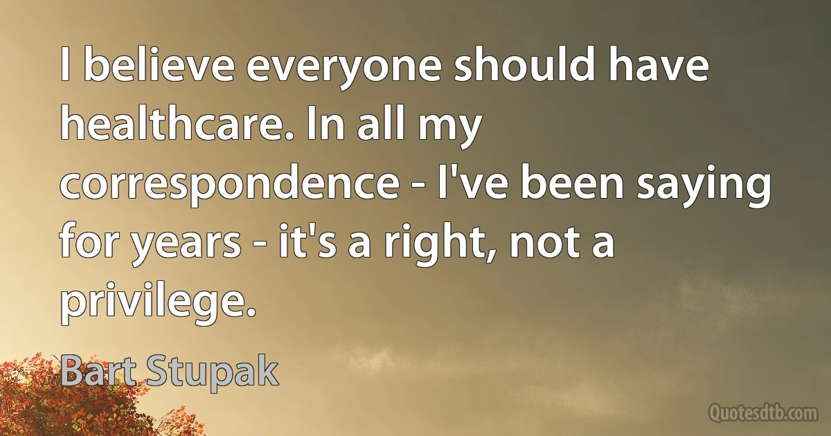 I believe everyone should have healthcare. In all my correspondence - I've been saying for years - it's a right, not a privilege. (Bart Stupak)