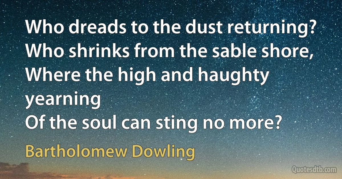 Who dreads to the dust returning?
Who shrinks from the sable shore,
Where the high and haughty yearning
Of the soul can sting no more? (Bartholomew Dowling)