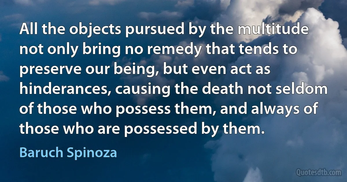 All the objects pursued by the multitude not only bring no remedy that tends to preserve our being, but even act as hinderances, causing the death not seldom of those who possess them, and always of those who are possessed by them. (Baruch Spinoza)