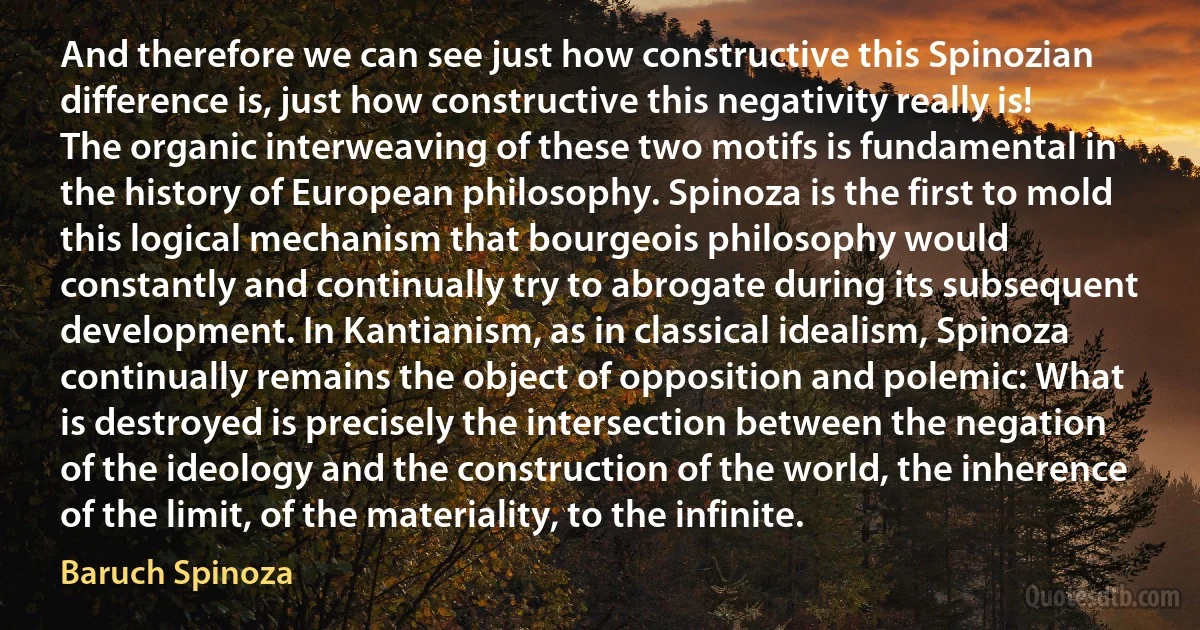 And therefore we can see just how constructive this Spinozian difference is, just how constructive this negativity really is! The organic interweaving of these two motifs is fundamental in the history of European philosophy. Spinoza is the first to mold this logical mechanism that bourgeois philosophy would constantly and continually try to abrogate during its subsequent development. In Kantianism, as in classical idealism, Spinoza continually remains the object of opposition and polemic: What is destroyed is precisely the intersection between the negation of the ideology and the construction of the world, the inherence of the limit, of the materiality, to the infinite. (Baruch Spinoza)