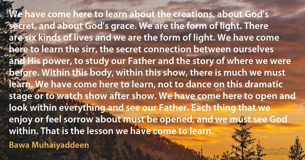 We have come here to learn about the creations, about God's secret, and about God's grace. We are the form of light. There are six kinds of lives and we are the form of light. We have come here to learn the sirr, the secret connection between ourselves and His power, to study our Father and the story of where we were before. Within this body, within this show, there is much we must learn. We have come here to learn, not to dance on this dramatic stage or to watch show after show. We have come here to open and look within everything and see our Father. Each thing that we enjoy or feel sorrow about must be opened, and we must see God within. That is the lesson we have come to learn. (Bawa Muhaiyaddeen)