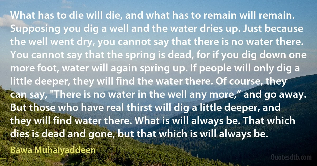 What has to die will die, and what has to remain will remain. Supposing you dig a well and the water dries up. Just because the well went dry, you cannot say that there is no water there. You cannot say that the spring is dead, for if you dig down one more foot, water will again spring up. If people will only dig a little deeper, they will find the water there. Of course, they can say, "There is no water in the well any more,” and go away. But those who have real thirst will dig a little deeper, and they will find water there. What is will always be. That which dies is dead and gone, but that which is will always be. (Bawa Muhaiyaddeen)