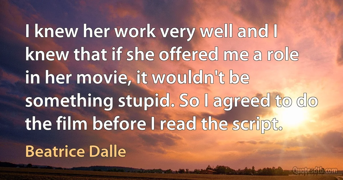 I knew her work very well and I knew that if she offered me a role in her movie, it wouldn't be something stupid. So I agreed to do the film before I read the script. (Beatrice Dalle)