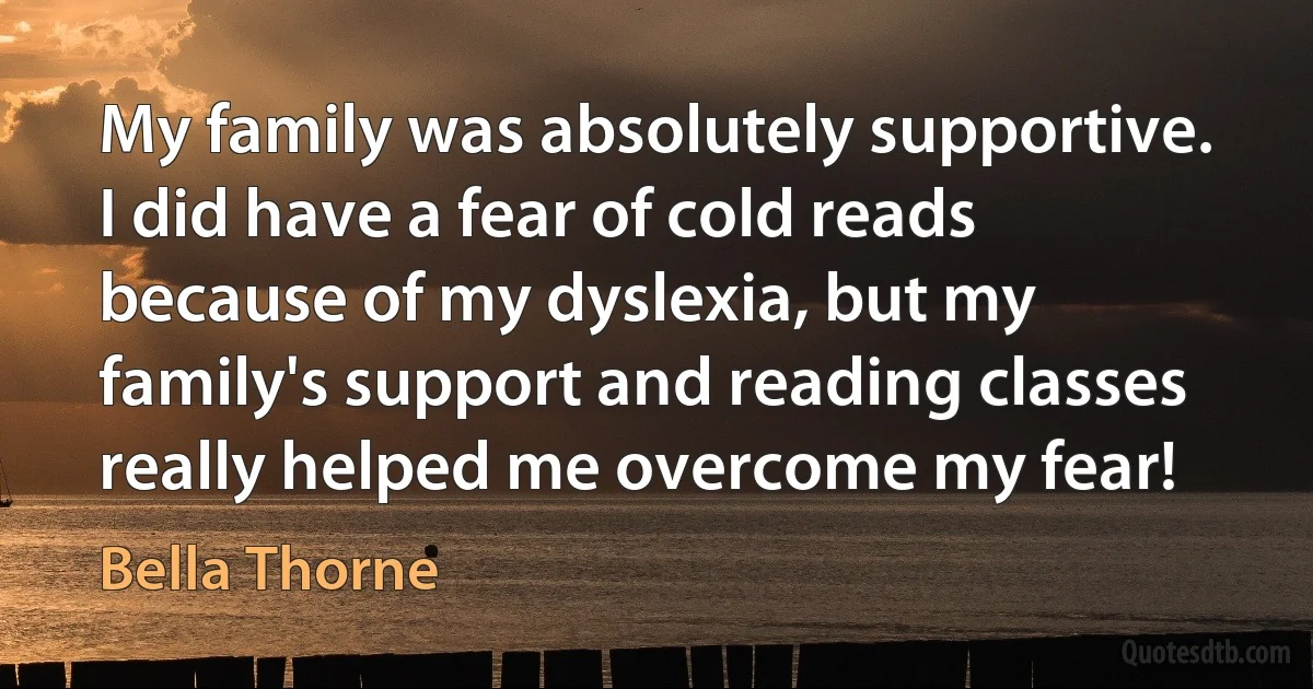 My family was absolutely supportive. I did have a fear of cold reads because of my dyslexia, but my family's support and reading classes really helped me overcome my fear! (Bella Thorne)