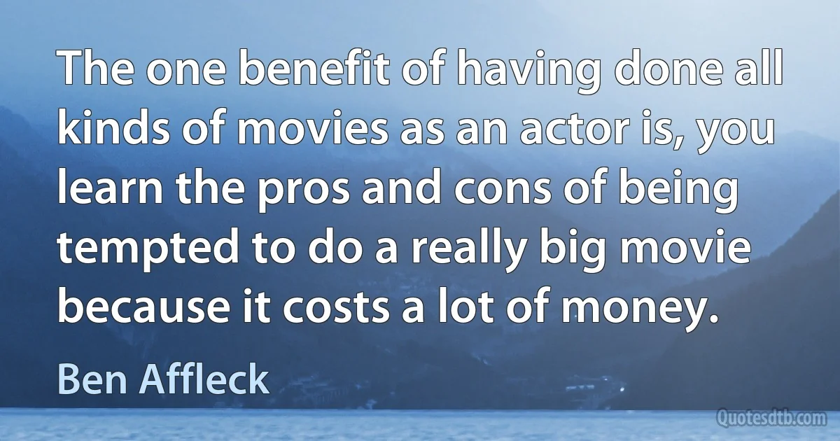 The one benefit of having done all kinds of movies as an actor is, you learn the pros and cons of being tempted to do a really big movie because it costs a lot of money. (Ben Affleck)