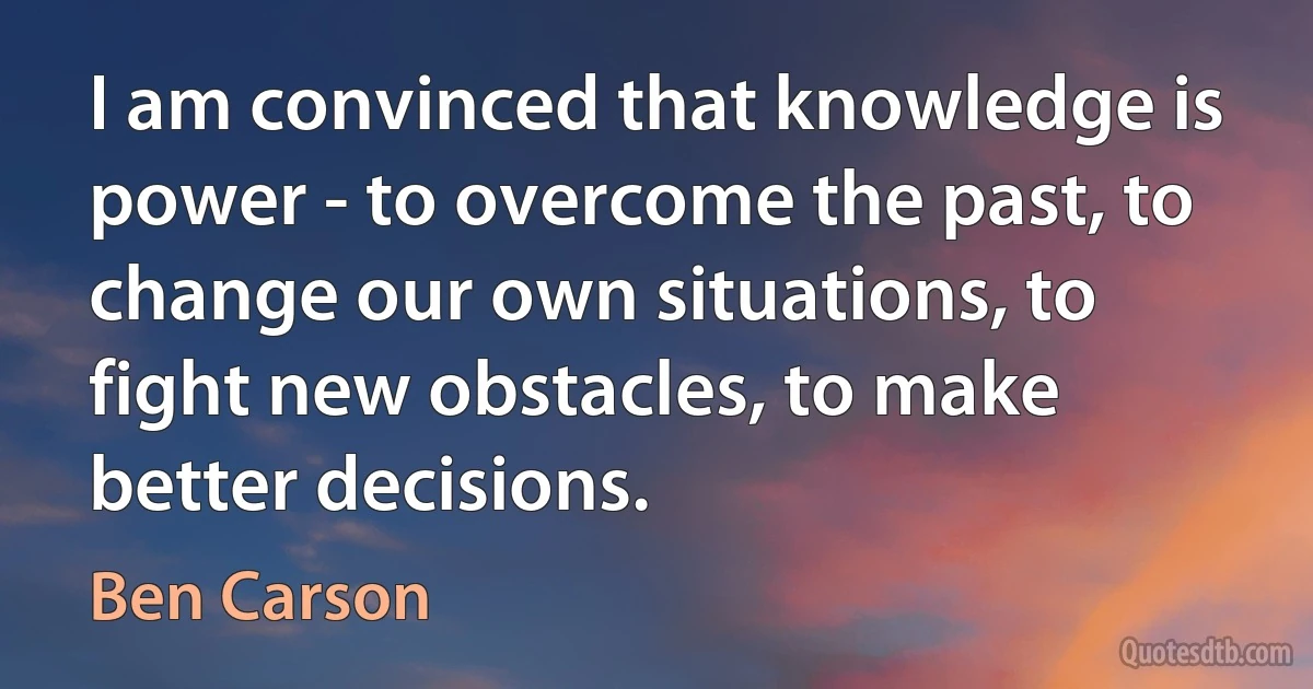 I am convinced that knowledge is power - to overcome the past, to change our own situations, to fight new obstacles, to make better decisions. (Ben Carson)