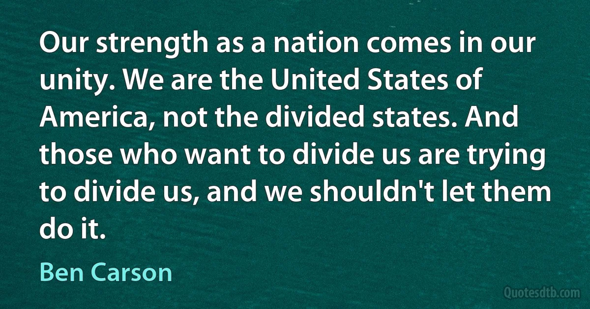 Our strength as a nation comes in our unity. We are the United States of America, not the divided states. And those who want to divide us are trying to divide us, and we shouldn't let them do it. (Ben Carson)