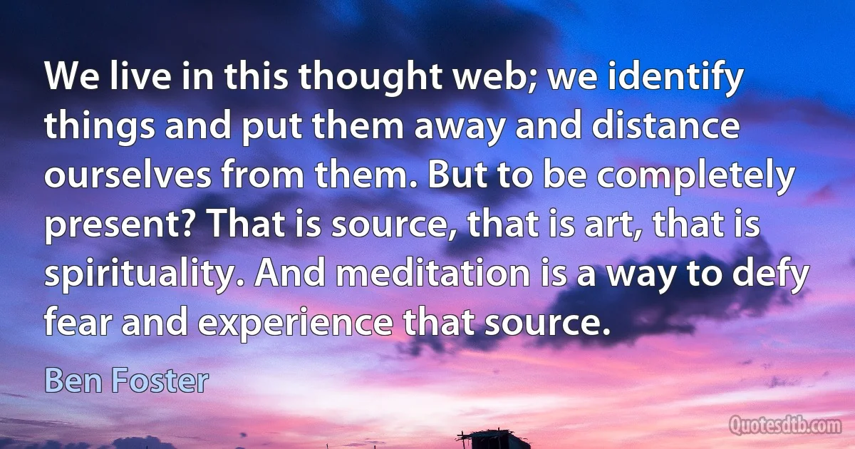 We live in this thought web; we identify things and put them away and distance ourselves from them. But to be completely present? That is source, that is art, that is spirituality. And meditation is a way to defy fear and experience that source. (Ben Foster)