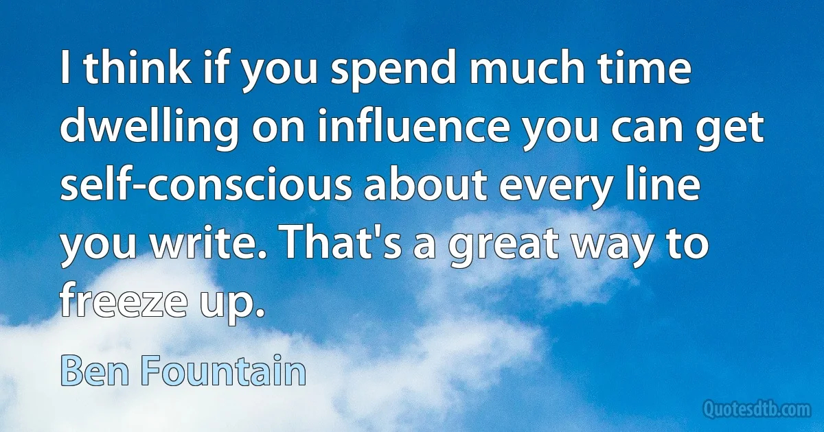 I think if you spend much time dwelling on influence you can get self-conscious about every line you write. That's a great way to freeze up. (Ben Fountain)