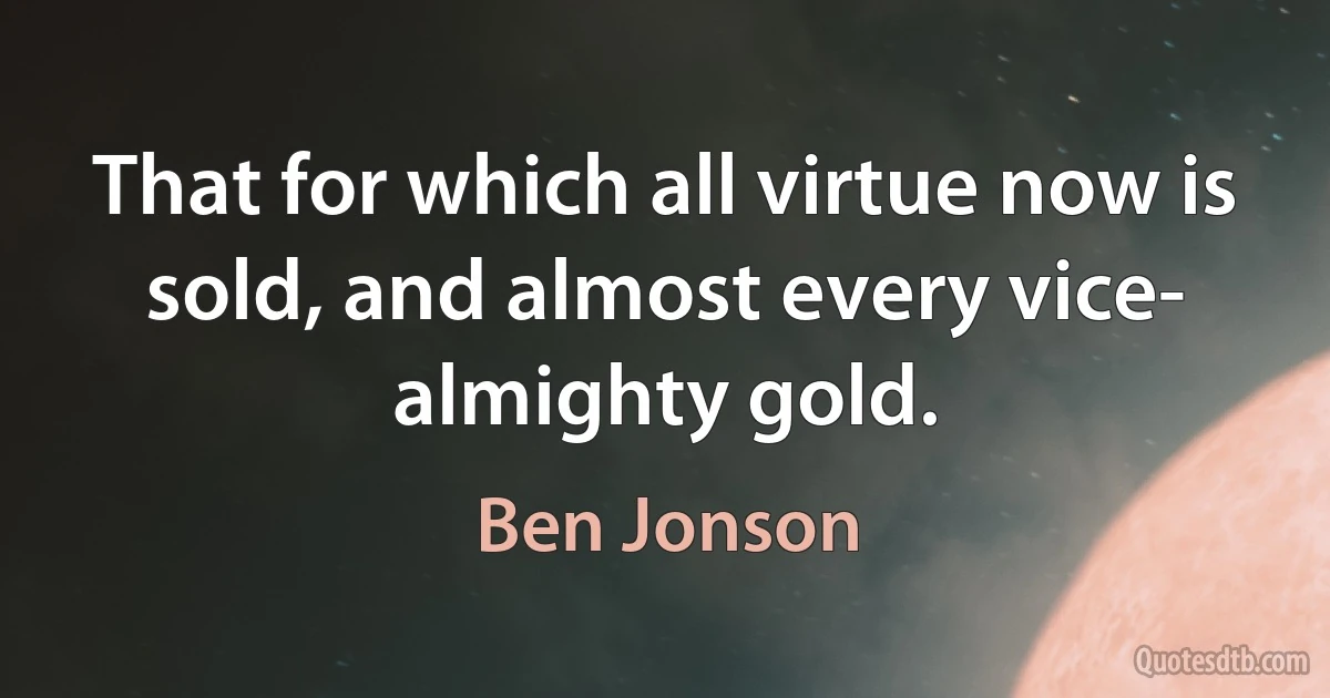 That for which all virtue now is sold, and almost every vice- almighty gold. (Ben Jonson)