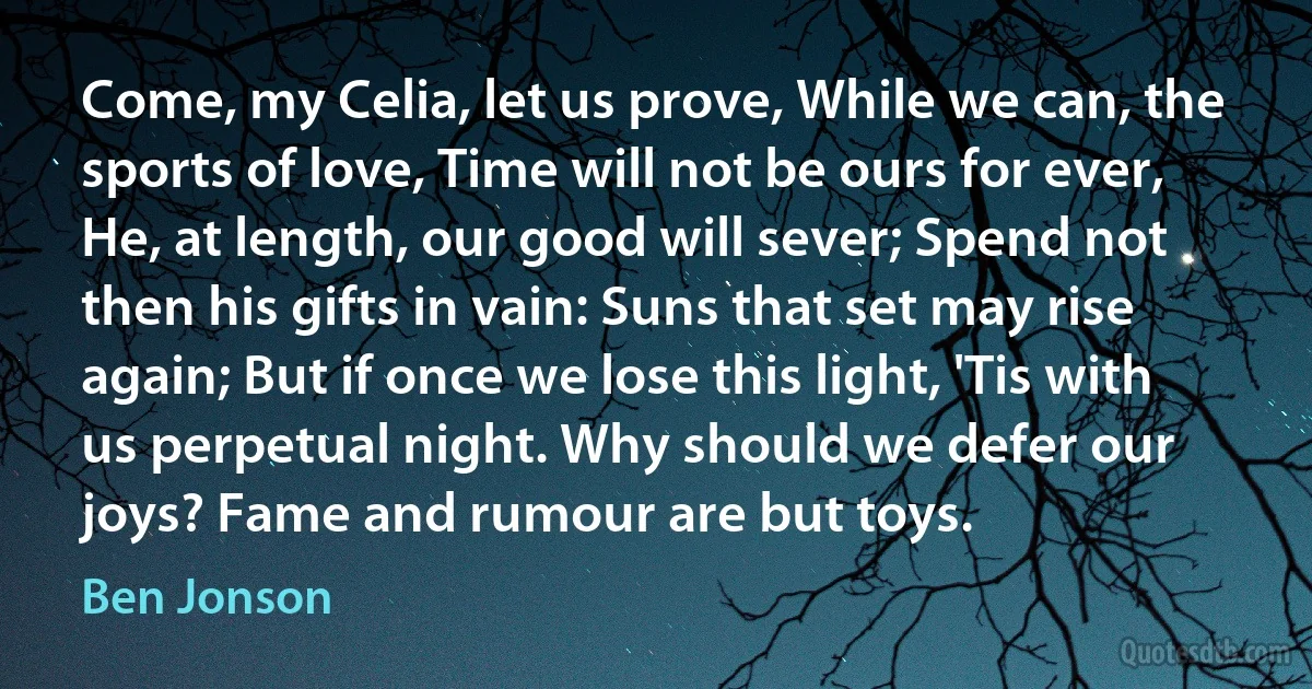 Come, my Celia, let us prove, While we can, the sports of love, Time will not be ours for ever, He, at length, our good will sever; Spend not then his gifts in vain: Suns that set may rise again; But if once we lose this light, 'Tis with us perpetual night. Why should we defer our joys? Fame and rumour are but toys. (Ben Jonson)