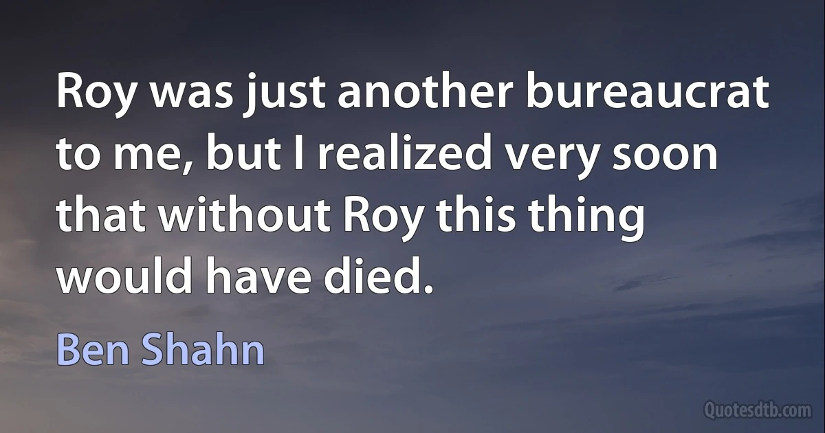 Roy was just another bureaucrat to me, but I realized very soon that without Roy this thing would have died. (Ben Shahn)