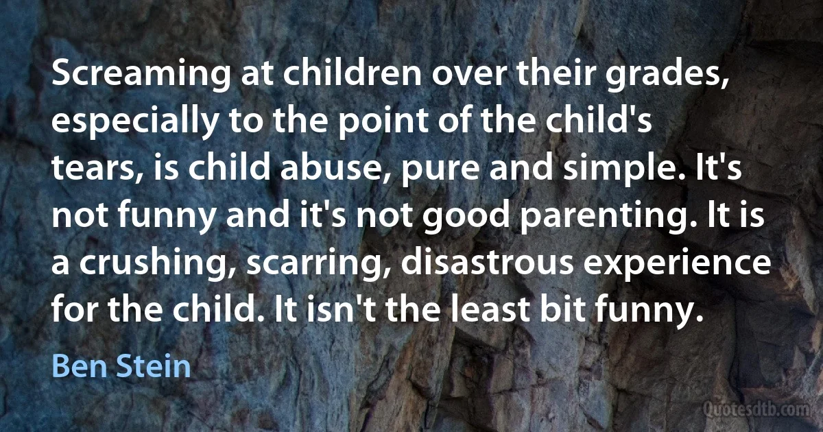 Screaming at children over their grades, especially to the point of the child's tears, is child abuse, pure and simple. It's not funny and it's not good parenting. It is a crushing, scarring, disastrous experience for the child. It isn't the least bit funny. (Ben Stein)