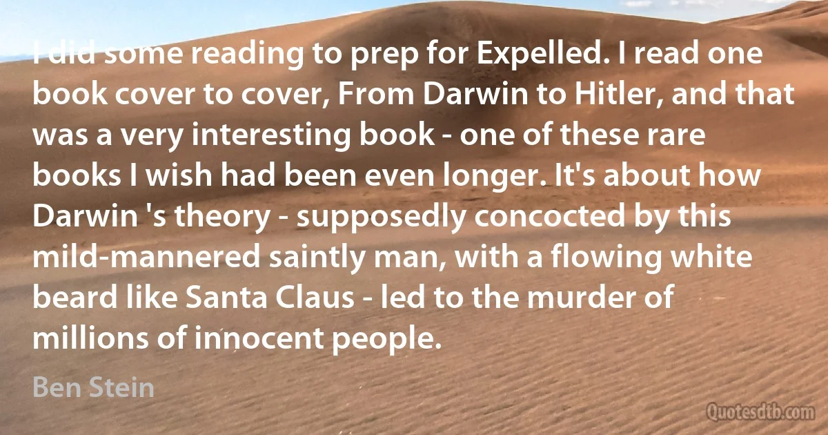 I did some reading to prep for Expelled. I read one book cover to cover, From Darwin to Hitler, and that was a very interesting book - one of these rare books I wish had been even longer. It's about how Darwin 's theory - supposedly concocted by this mild-mannered saintly man, with a flowing white beard like Santa Claus - led to the murder of millions of innocent people. (Ben Stein)