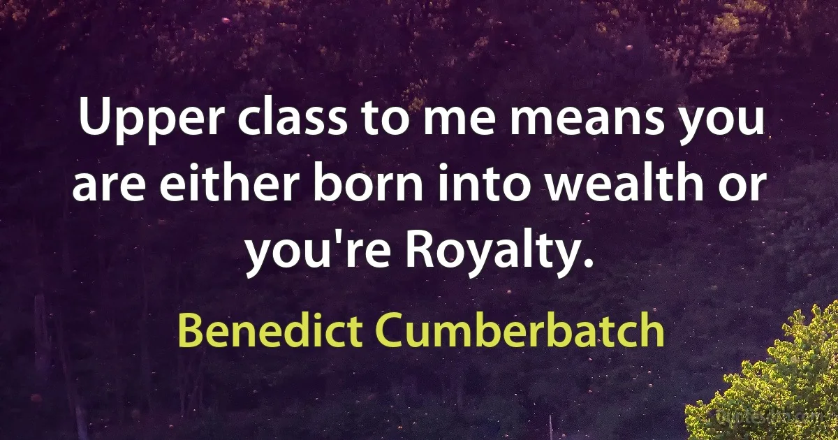 Upper class to me means you are either born into wealth or you're Royalty. (Benedict Cumberbatch)