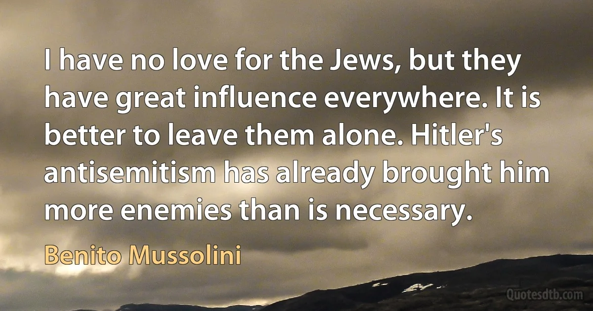 I have no love for the Jews, but they have great influence everywhere. It is better to leave them alone. Hitler's antisemitism has already brought him more enemies than is necessary. (Benito Mussolini)