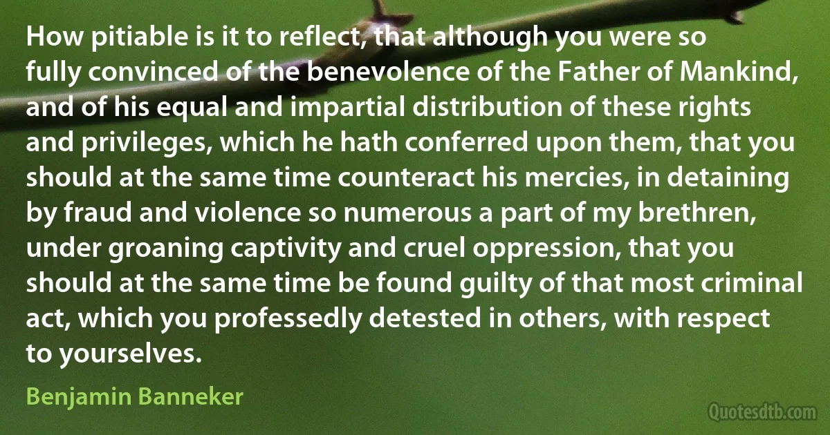 How pitiable is it to reflect, that although you were so fully convinced of the benevolence of the Father of Mankind, and of his equal and impartial distribution of these rights and privileges, which he hath conferred upon them, that you should at the same time counteract his mercies, in detaining by fraud and violence so numerous a part of my brethren, under groaning captivity and cruel oppression, that you should at the same time be found guilty of that most criminal act, which you professedly detested in others, with respect to yourselves. (Benjamin Banneker)