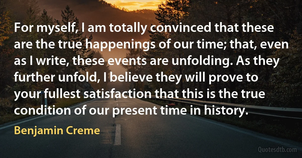 For myself, I am totally convinced that these are the true happenings of our time; that, even as I write, these events are unfolding. As they further unfold, I believe they will prove to your fullest satisfaction that this is the true condition of our present time in history. (Benjamin Creme)