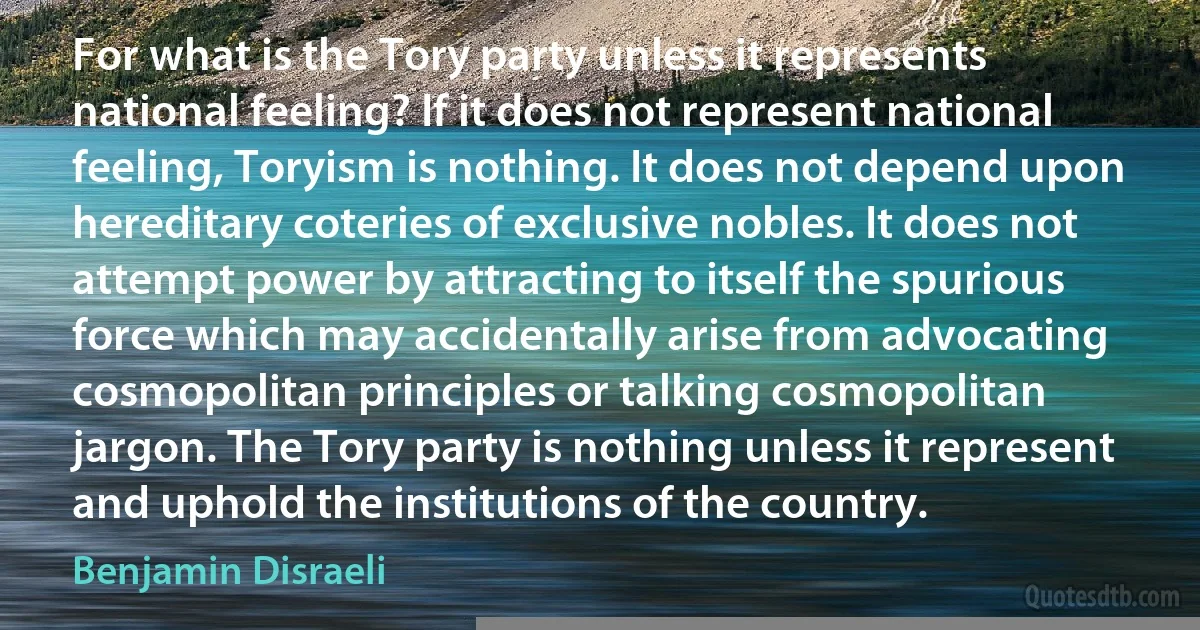 For what is the Tory party unless it represents national feeling? If it does not represent national feeling, Toryism is nothing. It does not depend upon hereditary coteries of exclusive nobles. It does not attempt power by attracting to itself the spurious force which may accidentally arise from advocating cosmopolitan principles or talking cosmopolitan jargon. The Tory party is nothing unless it represent and uphold the institutions of the country. (Benjamin Disraeli)