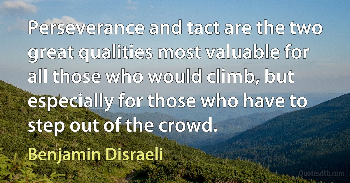 Perseverance and tact are the two great qualities most valuable for all those who would climb, but especially for those who have to step out of the crowd. (Benjamin Disraeli)