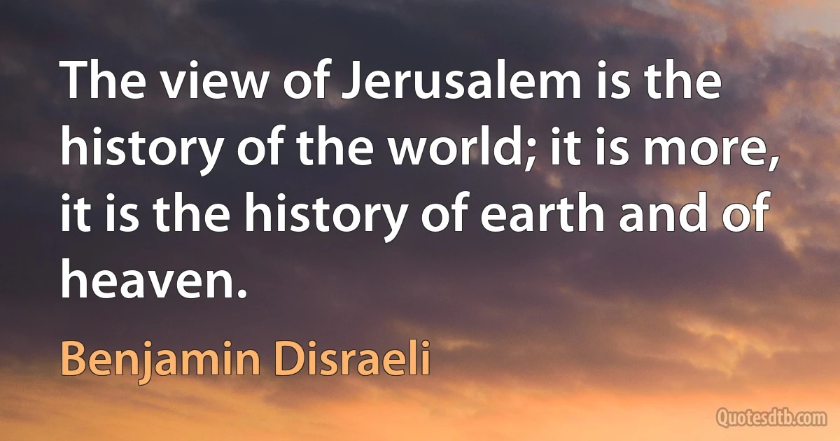 The view of Jerusalem is the history of the world; it is more, it is the history of earth and of heaven. (Benjamin Disraeli)