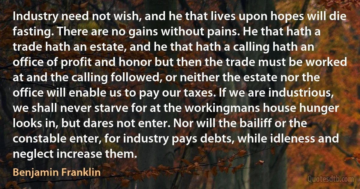 Industry need not wish, and he that lives upon hopes will die fasting. There are no gains without pains. He that hath a trade hath an estate, and he that hath a calling hath an office of profit and honor but then the trade must be worked at and the calling followed, or neither the estate nor the office will enable us to pay our taxes. If we are industrious, we shall never starve for at the workingmans house hunger looks in, but dares not enter. Nor will the bailiff or the constable enter, for industry pays debts, while idleness and neglect increase them. (Benjamin Franklin)