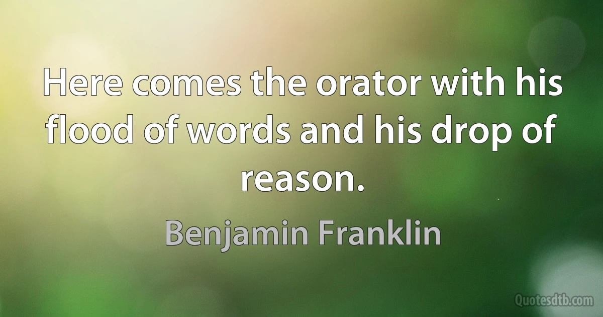 Here comes the orator with his flood of words and his drop of reason. (Benjamin Franklin)