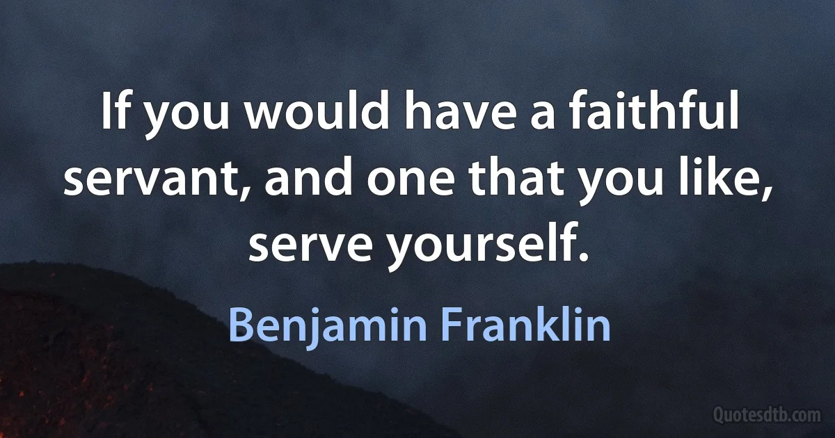 If you would have a faithful servant, and one that you like, serve yourself. (Benjamin Franklin)