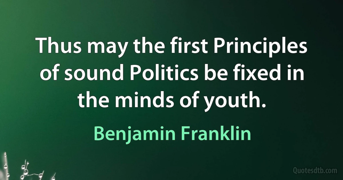 Thus may the first Principles of sound Politics be fixed in the minds of youth. (Benjamin Franklin)