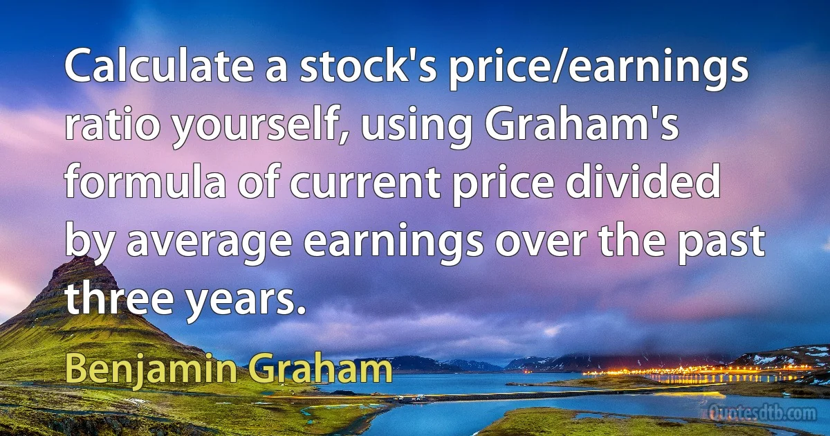 Calculate a stock's price/earnings ratio yourself, using Graham's formula of current price divided by average earnings over the past three years. (Benjamin Graham)