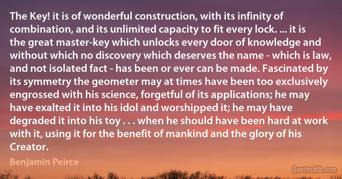 The Key! it is of wonderful construction, with its infinity of combination, and its unlimited capacity to fit every lock. ... it is the great master-key which unlocks every door of knowledge and without which no discovery which deserves the name - which is law, and not isolated fact - has been or ever can be made. Fascinated by its symmetry the geometer may at times have been too exclusively engrossed with his science, forgetful of its applications; he may have exalted it into his idol and worshipped it; he may have degraded it into his toy . . . when he should have been hard at work with it, using it for the benefit of mankind and the glory of his Creator. (Benjamin Peirce)