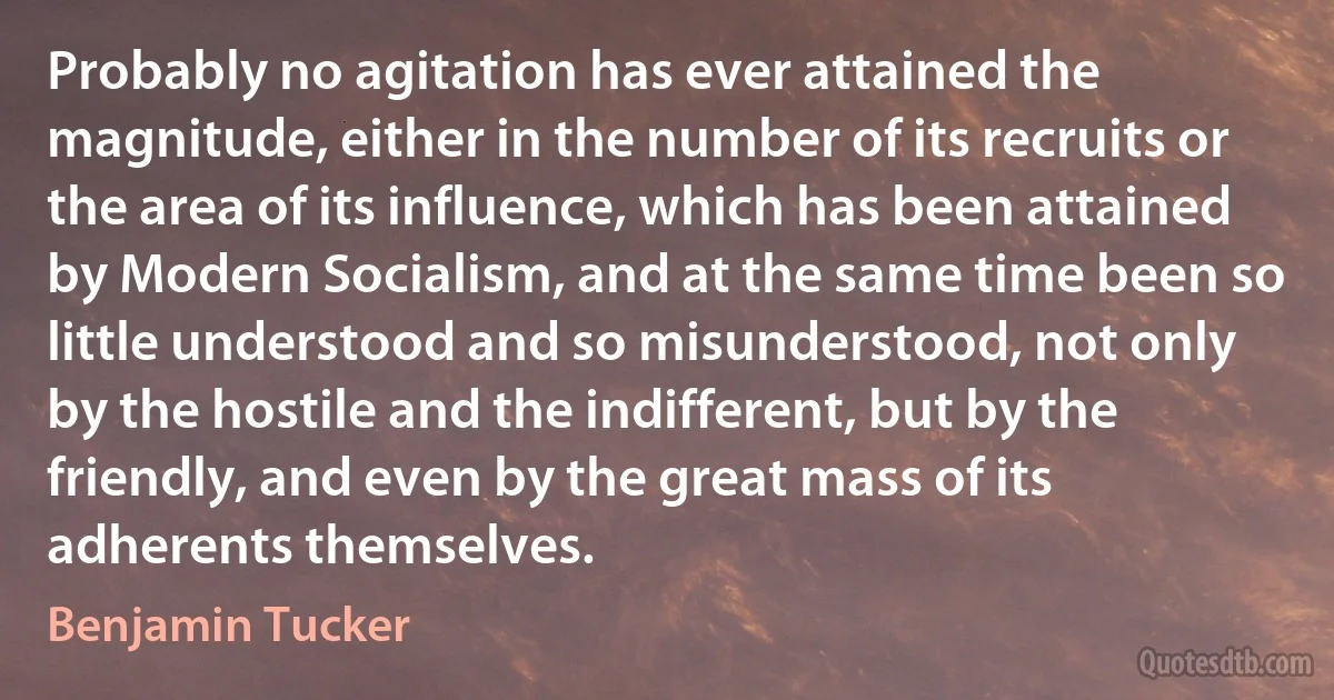 Probably no agitation has ever attained the magnitude, either in the number of its recruits or the area of its influence, which has been attained by Modern Socialism, and at the same time been so little understood and so misunderstood, not only by the hostile and the indifferent, but by the friendly, and even by the great mass of its adherents themselves. (Benjamin Tucker)