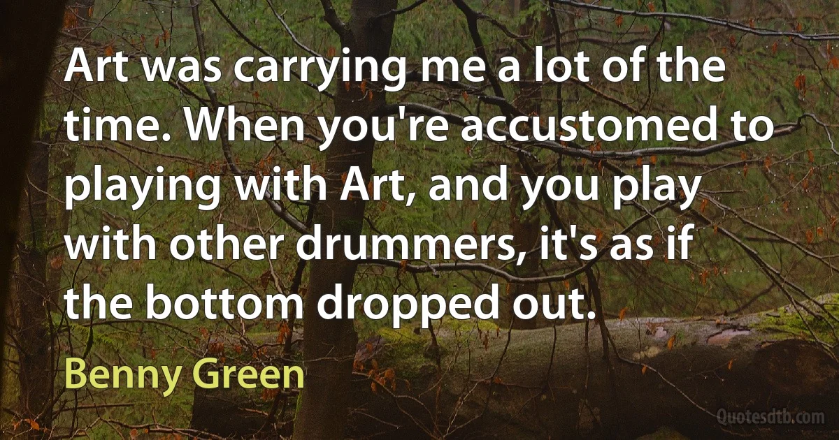 Art was carrying me a lot of the time. When you're accustomed to playing with Art, and you play with other drummers, it's as if the bottom dropped out. (Benny Green)