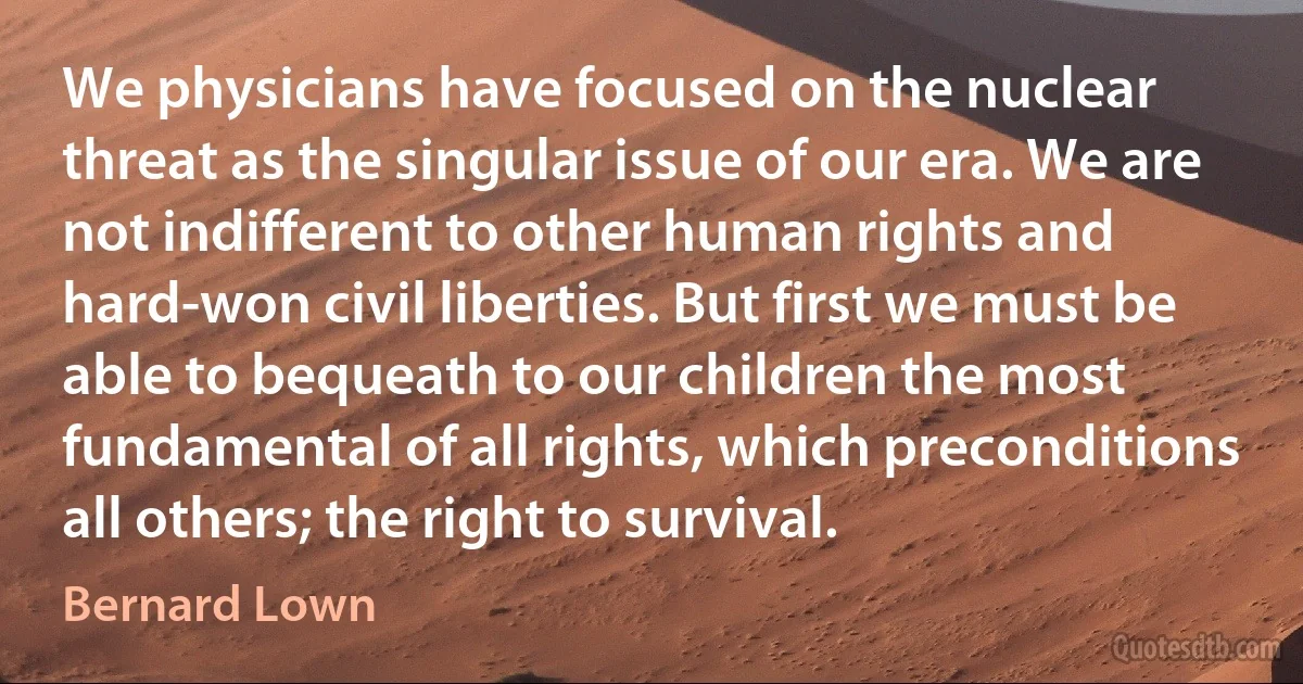 We physicians have focused on the nuclear threat as the singular issue of our era. We are not indifferent to other human rights and hard-won civil liberties. But first we must be able to bequeath to our children the most fundamental of all rights, which preconditions all others; the right to survival. (Bernard Lown)