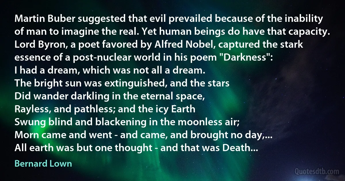 Martin Buber suggested that evil prevailed because of the inability of man to imagine the real. Yet human beings do have that capacity. Lord Byron, a poet favored by Alfred Nobel, captured the stark essence of a post-nuclear world in his poem "Darkness":
I had a dream, which was not all a dream.
The bright sun was extinguished, and the stars
Did wander darkling in the eternal space,
Rayless, and pathless; and the icy Earth
Swung blind and blackening in the moonless air;
Morn came and went - and came, and brought no day,...
All earth was but one thought - and that was Death... (Bernard Lown)