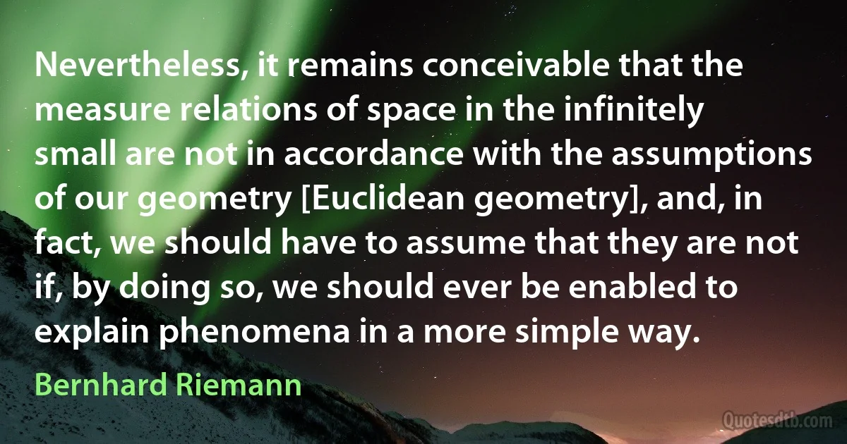 Nevertheless, it remains conceivable that the measure relations of space in the infinitely small are not in accordance with the assumptions of our geometry [Euclidean geometry], and, in fact, we should have to assume that they are not if, by doing so, we should ever be enabled to explain phenomena in a more simple way. (Bernhard Riemann)