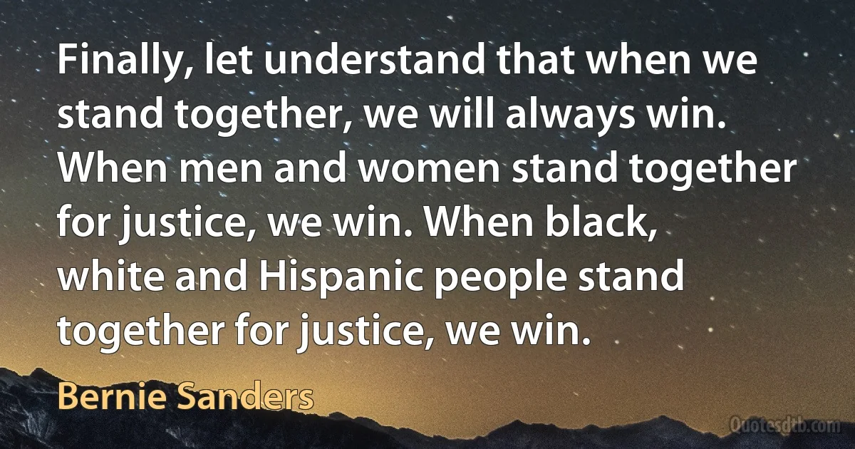 Finally, let understand that when we stand together, we will always win. When men and women stand together for justice, we win. When black, white and Hispanic people stand together for justice, we win. (Bernie Sanders)