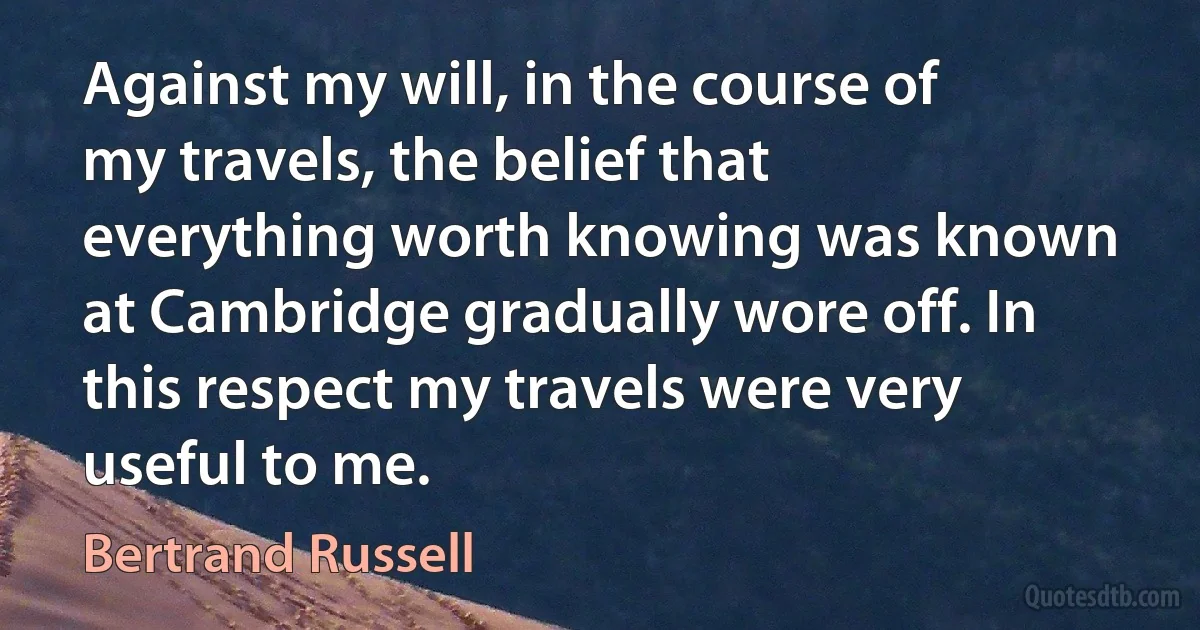 Against my will, in the course of my travels, the belief that everything worth knowing was known at Cambridge gradually wore off. In this respect my travels were very useful to me. (Bertrand Russell)